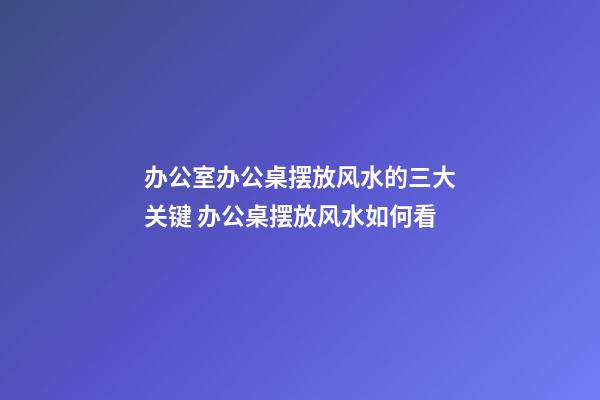 办公室办公桌摆放风水的三大关键 办公桌摆放风水如何看